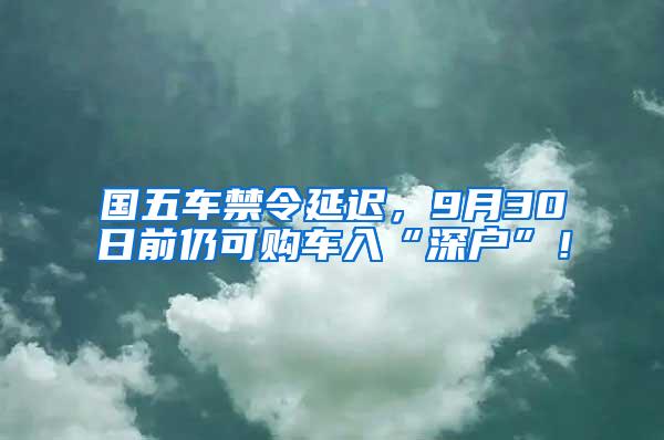国五车禁令延迟，9月30日前仍可购车入“深户”！