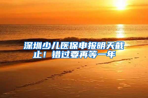 深圳少儿医保申报明天截止！错过要再等一年