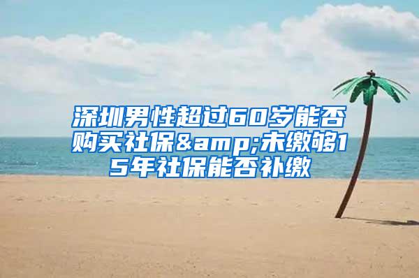 深圳男性超过60岁能否购买社保&未缴够15年社保能否补缴