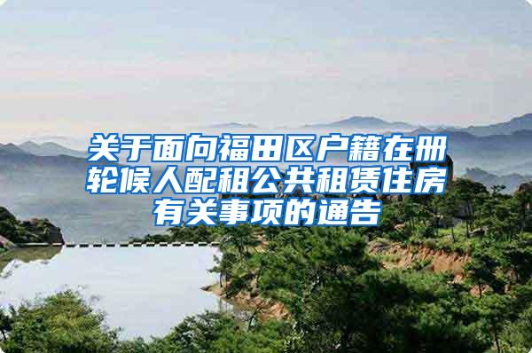 关于面向福田区户籍在册轮候人配租公共租赁住房有关事项的通告