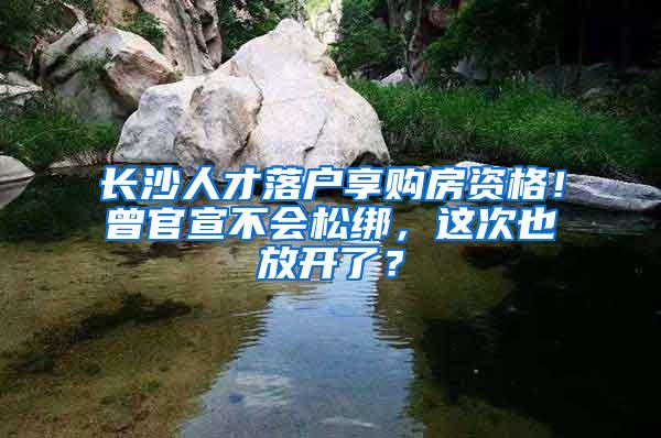 长沙人才落户享购房资格！曾官宣不会松绑，这次也放开了？