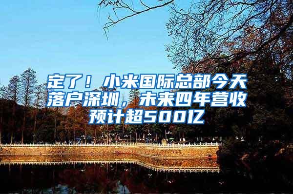 定了！小米国际总部今天落户深圳，未来四年营收预计超500亿