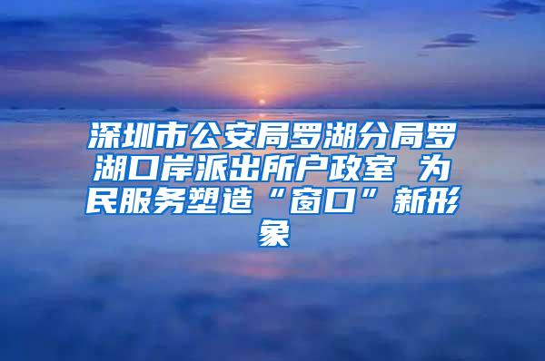 深圳市公安局罗湖分局罗湖口岸派出所户政室 为民服务塑造“窗口”新形象