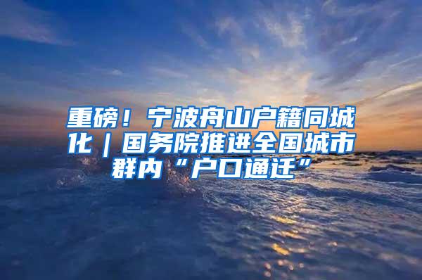 重磅！宁波舟山户籍同城化｜国务院推进全国城市群内“户口通迁”