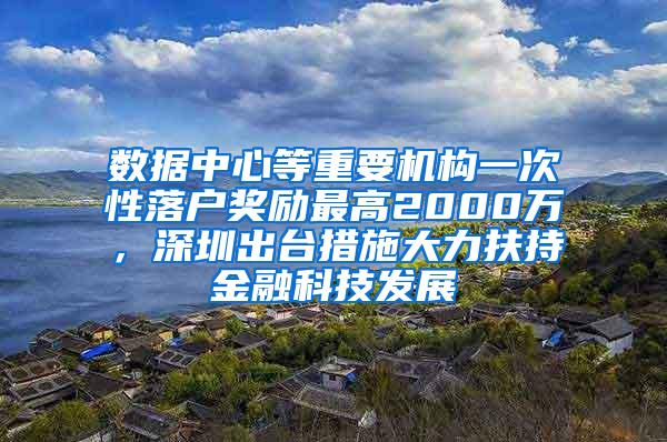 数据中心等重要机构一次性落户奖励最高2000万，深圳出台措施大力扶持金融科技发展