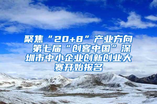 聚焦“20+8”产业方向 第七届“创客中国”深圳市中小企业创新创业大赛开始报名