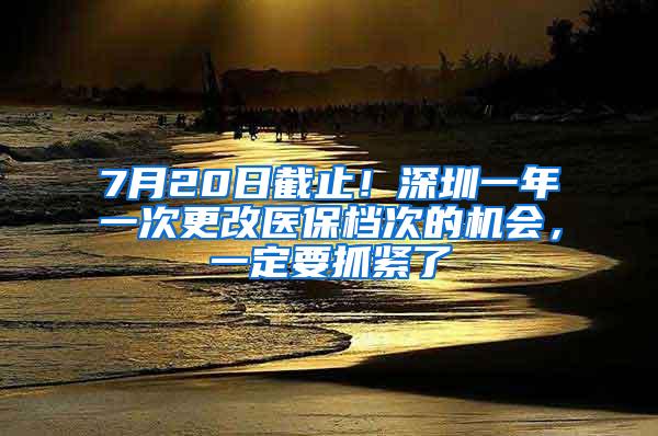 7月20日截止！深圳一年一次更改医保档次的机会，一定要抓紧了