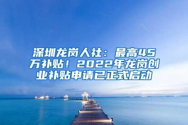 深圳龙岗人社：最高45万补贴！2022年龙岗创业补贴申请已正式启动