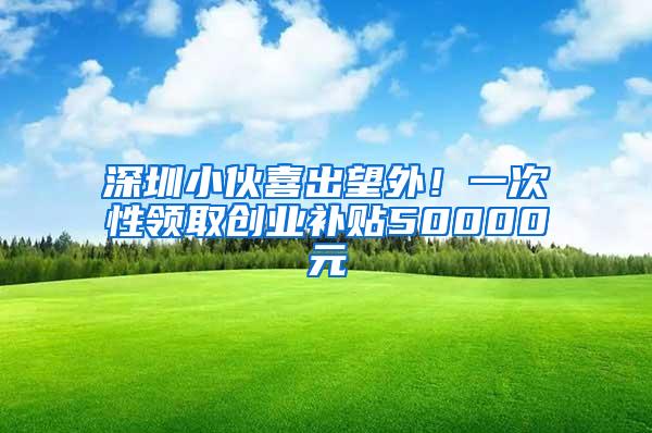 深圳小伙喜出望外！一次性领取创业补贴50000元