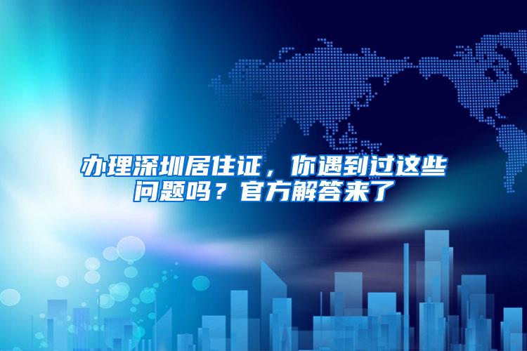 办理深圳居住证，你遇到过这些问题吗？官方解答来了