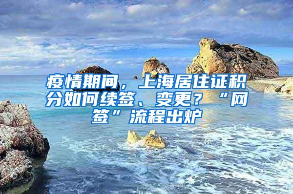 疫情期间，上海居住证积分如何续签、变更？“网签”流程出炉