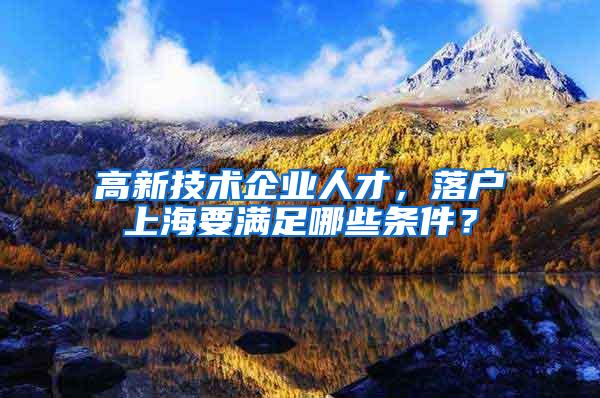 高新技术企业人才，落户上海要满足哪些条件？