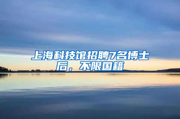 上海科技馆招聘7名博士后，不限国籍