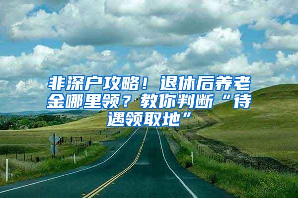 非深户攻略！退休后养老金哪里领？教你判断“待遇领取地”
