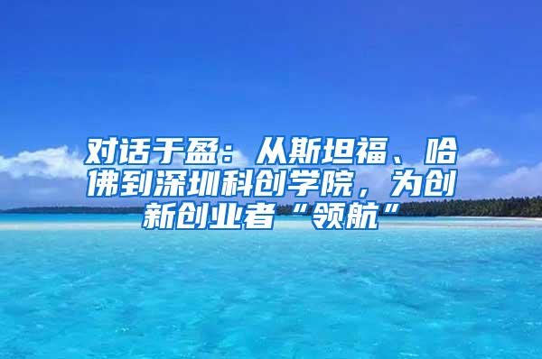 对话于盈：从斯坦福、哈佛到深圳科创学院，为创新创业者“领航”