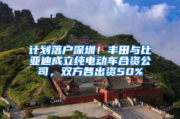 计划落户深圳！丰田与比亚迪成立纯电动车合资公司，双方各出资50%