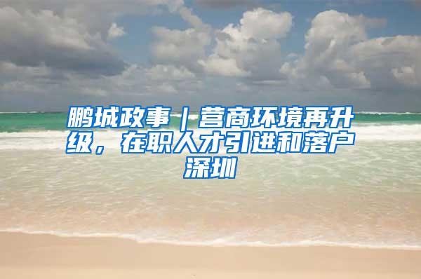 鹏城政事｜营商环境再升级，在职人才引进和落户深圳