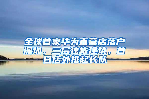 全球首家华为直营店落户深圳，三层独栋建筑，首日店外排起长队