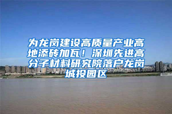 为龙岗建设高质量产业高地添砖加瓦！深圳先进高分子材料研究院落户龙岗城投园区