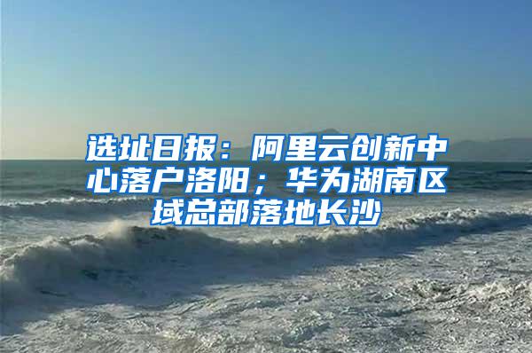选址日报：阿里云创新中心落户洛阳；华为湖南区域总部落地长沙