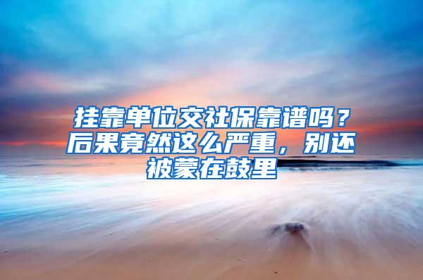 挂靠单位交社保靠谱吗？后果竟然这么严重，别还被蒙在鼓里