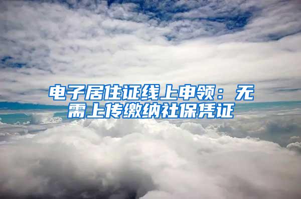 电子居住证线上申领：无需上传缴纳社保凭证