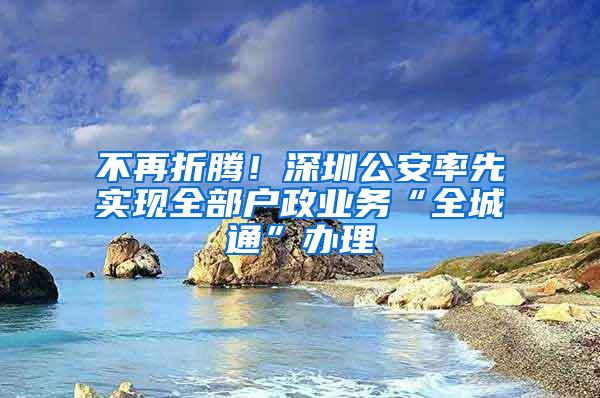 不再折腾！深圳公安率先实现全部户政业务“全城通”办理