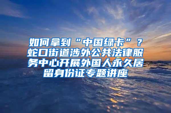 如何拿到“中国绿卡”？蛇口街道涉外公共法律服务中心开展外国人永久居留身份证专题讲座
