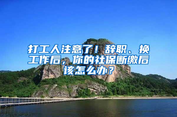 打工人注意了！辞职、换工作后，你的社保断缴后该怎么办？