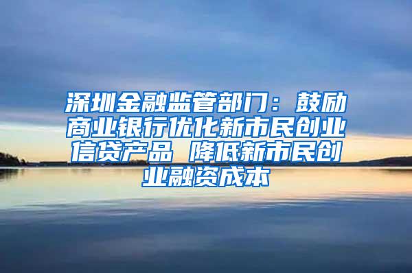 深圳金融监管部门：鼓励商业银行优化新市民创业信贷产品 降低新市民创业融资成本