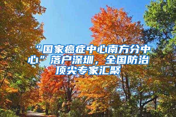“国家癌症中心南方分中心”落户深圳，全国防治顶尖专家汇聚
