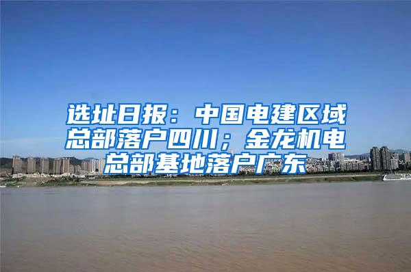 选址日报：中国电建区域总部落户四川；金龙机电总部基地落户广东