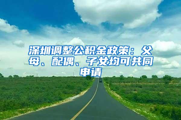 深圳调整公积金政策：父母、配偶、子女均可共同申请