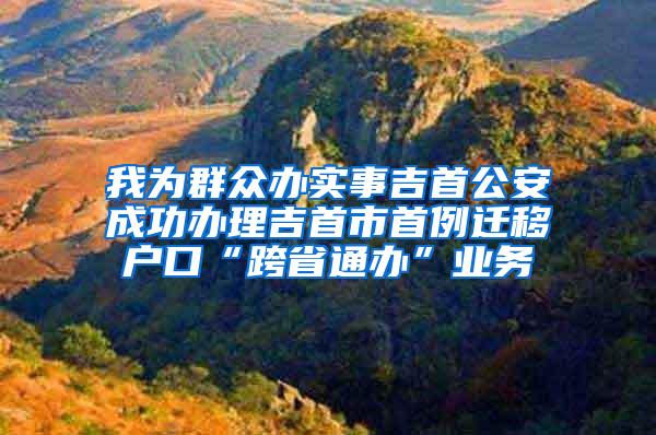 我为群众办实事吉首公安成功办理吉首市首例迁移户口“跨省通办”业务