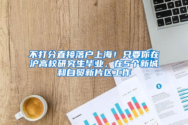 不打分直接落户上海！只要你在沪高校研究生毕业，在5个新城和自贸新片区工作