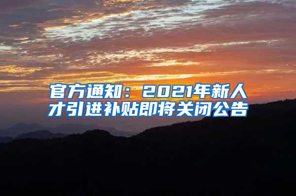 官方通知：2021年新人才引进补贴即将关闭公告