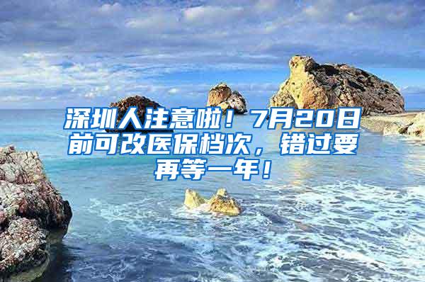 深圳人注意啦！7月20日前可改医保档次，错过要再等一年！