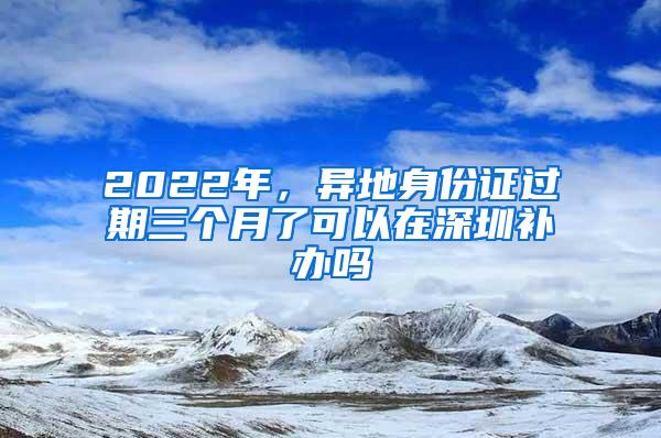 2022年，异地身份证过期三个月了可以在深圳补办吗