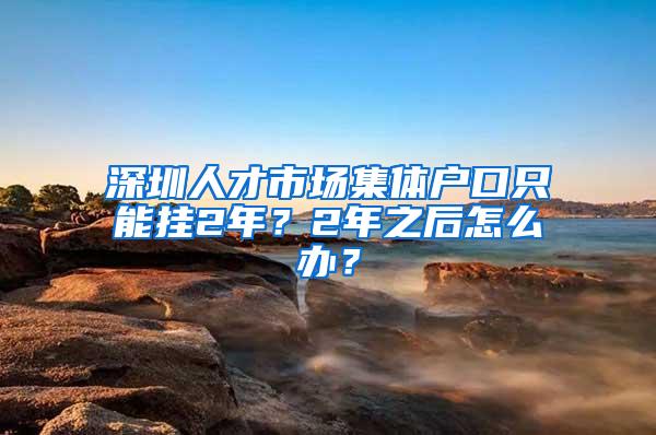 深圳人才市场集体户口只能挂2年？2年之后怎么办？