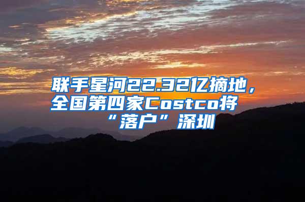 联手星河22.32亿摘地，全国第四家Costco将“落户”深圳