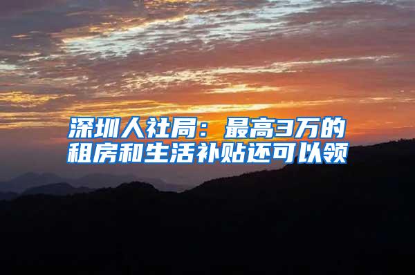 深圳人社局：最高3万的租房和生活补贴还可以领