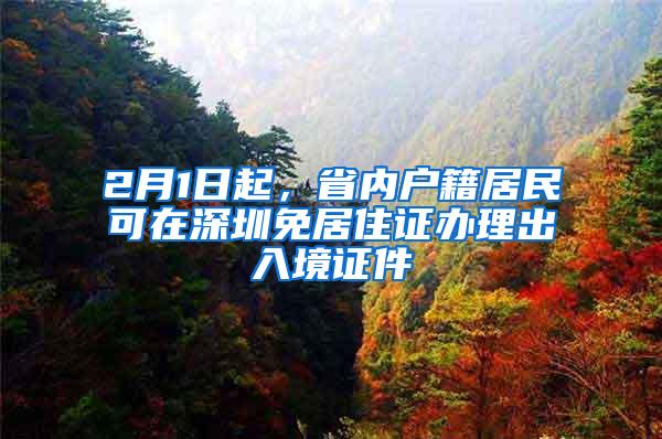 2月1日起，省内户籍居民可在深圳免居住证办理出入境证件