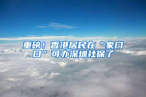 重磅！香港居民在“家门口”可办深圳社保了