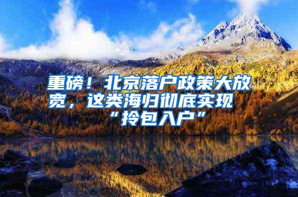 重磅！北京落户政策大放宽，这类海归彻底实现“拎包入户”