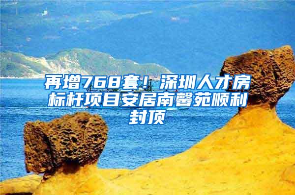 再增768套！深圳人才房标杆项目安居南馨苑顺利封顶