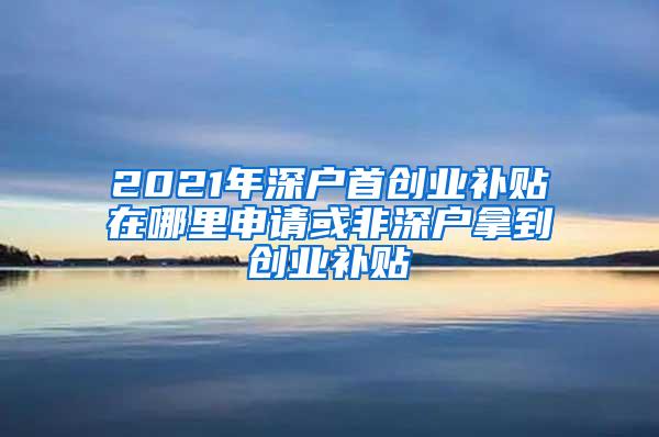 2021年深户首创业补贴在哪里申请或非深户拿到创业补贴
