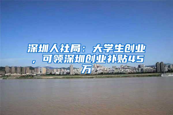 深圳人社局：大学生创业，可领深圳创业补贴45万