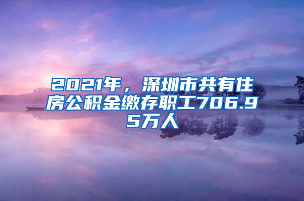 2021年，深圳市共有住房公积金缴存职工706.95万人