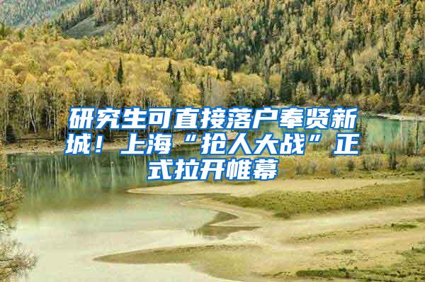 研究生可直接落户奉贤新城！上海“抢人大战”正式拉开帷幕