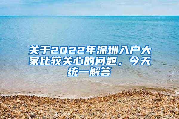 关于2022年深圳入户大家比较关心的问题，今天统一解答
